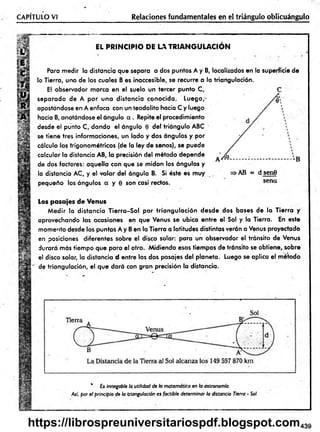 CAPITULO VI Relaciones fundamentales en el triángulo oblicuángulo
v:
V
EL PRINCIPIO DE LA TR IA N G U LA C IO N
Para medir ia distancia que separa a dos puntos A y B, localizados en la superficie de
la Tierra, uno de los cuales B es inaccesible, se recurre a la triangulación.
El observador marca en el suelo un tercer punto C,
separado de A po r una distancia conocida. Luego,-
apostándose en A enfoca con un teodolito hacia C y luego
hacia B, anotándose el ángulo a . Repite el procedimiento
desde el punto C, dando el ángulo 0 del triángulo ABC '
se tiene tres informaciones, un lado y dos ángulos y por
cálculo los trigonom étricos (de la ley de senos), se puede
calcular la distancia AB, la precisión del método depende
de dos factores: aquella con que se m idan los ángulos y
la distancia AC, y el valor del ángulo B. Si éste es muy
pequeño los ángulos a y 0 son casi rectos.
>AB = d sen9
sena
Los pasajes de Venus
M edir la distancia T ierra-S ol por tria n g u la ció n desde dos bases de la Tierra y
aprovechando las ocasiones en que Venus se ubica entre el Sol y la Tierra. En este
momento desde los puntos A y B en la Tierra a latitudes distintas verán a Venus proyectado
en posiciones diferentes sobre el disco solar: para un observador el tránsito de Venus
durará más tiem po que para el otro. M idiendo esos tiempos de tránsito se obtiene, sobre
el disco solar, la distancia d entre los dos pasajes del planeta. Luego se aplica el método
de triangulación, el que dará con gran precisión la distancia.
* £s innegable la utilidad de h matemática en la astronomía.
Así, por el principio de la triangulación es factible determinar la distancia Tierra - Sol.
439
https://librospreuniversitariospdf.blogspot.com
 