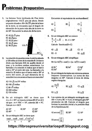 Problemas propuestos
1. La fam osa Torre inclinada de Pisa tenía
originalmente 11073 pies de altura. Desde
un punto situado a 80+307Í9 píes de la base
de la torre, se encuentra que el ángulo de
elevación de la parte más alta de la torre es
de 60°. Encuentre la altura de dicha torre.
Encuentre el equivalente de senAsenBsenC
«i c)!
D>1
A) 82,2573 pies
B) 80V3pies
C) 82,25 pies -
D) 2073 pies
E) 9073 pies
2. La estación de guardacostas Aestá localizada
a 120 millas al oeste de la estación B. Un barco
e*nvía una llamada SOS de auxilio desde el
mar, y la reciben am bas estaciones. La
llamada a la estación A indica que el barco
está a 40° al norte del este. La llamada a la
estación B indica que el barco está a 30° al
norte del oeste. ¿A qué distancia de la
estación A se encuentra el barco en mención?
A) 110 73 csc70° millas
B) 100 73 millas
C) 80 73 millas
D) 200 millas
E) 150 millas
5. En un triángulo ABC se conoce
- + - = 72 ; B - C = 90°
c á
Calcule 2tanAcos(B+C)
A) -7 3 B) -7 2 C) -2
D) -3 E) -272
6. En un triángulo ABC simplifique
M =(a+b)2(l-cosC ) + ( a - b ) 2(l+cosC)
A) 2c2 B) 2a2 C) 3b2
D)2b2 E) c2
7. En un triángulo los lados son números enteros
im pares consecutivos. La sum a de dos
ángulos es 60°. Calcule el área de dicha
región triangular.
A )1^ B) 373 0 473
D) 573 E) 273
3. En un triángulo ABC se tiene que
m < A = 80°, se traza la ceviana BP, (P en AC)
tal que : m < PBC = 10°, además AB = PC.
Calcule m « BCP.
A) 10° B) 20° ' C)30°
D) 40° * E) 50°
4. En un triángulo ABC se tiene que:
cosA cosB cosC a2+ b 2+ c2
:---- — —----- i--------= ------- ñ-----
a b e R3
8. Los catetos de un triángulo rectángulo son:
AB = 3 cm y BC = 4 cm; el triángulo gira 60°
alrededor de AB. Calcule el ángulo que
forman la posición inicial y la posición final
de la hipotenusa AC.
A) árceos |" |j B) 30° C) 16°
D) a rc o s j^ j E) 18°
441
https://librospreuniversitariospdf.blogspot.com
 