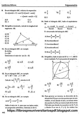 Lumbreras Editores Trigonom etría
9. En un-triángulo ABC, reduzca la expresión:
Q=a[sen(A + C)-senC]+b[senC-senA]
+ c[senA-sen(A + C)]
A) 0 B) 1 C) 2
D) -1 E) -2
10. Del gráfico mostrado, calcule la longitud del
segmento AB.
11. En un triángulo ABC, se cumple
B=0,25a,
C=120°
Determine el valor de tan (A - B)
3J3
11
B) 2 s Í3 C) 3^3
3 s / 3
7
’ E) 3V2
12. En un triángulo ABC, se cumple
2a2 + 3b2 = 7ab a C = 30°.
Calcule ta n ^ ^ ^ -^ j; siendo A>B
A )i(2 +V3) B ) ^ J C ) f
D) 2V3 E) V3 + 3
13. En un triángulo ABC, se cumple
2 C 2 A ,,
acos —+ ecos' —= kb
2 2
. Halle el valor de k para que sus lados estén
en progresión aritmética. Además A<B<C.
2 3 2
A) 3 'B) 5 C) 5
D )2 E )3
14. Dado el triángulo ABC, halle el equivalente
de
_ a-cco sB b -ac o sC c - b c o s A ’
E ---------------+ --------------+ ----------------- 2
RsenB RsenC RsenA
R: circunradio del triángulo ABC
A B C
A) 8sen—sen—sen —
2 2 2
B) 8seriAsenBsenC
C) 4senAsenBsenC
D) 4cosAcosBcosC
„ A B C
E) 8cos—eos—eos—
2 2 2
15. Del gráfico, halle el valor de EF si r = 1. ABCD
es un cuadrado. Fy G son puntos de tangencia.
16. Para generar un terreno, la dirección de la
alineación PQ que une dos puntos que no son
visibles, el uno desde el otro, se toman otros
dos puntos Ay B(a un mismo lado de la recta
PQ) tales que desde A se pueden ver B, P y Q
y desde B se ven A, P y Q. Se m iden los
442
https://librospreuniversitariospdf.blogspot.com
 
