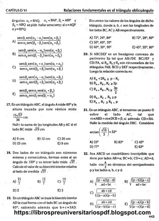 ángulos a, =BAQ, a 2= BAP, (3, = ABP y Encuentre los valores de los ángulos de dicho
p2 = ABQ se pide hallar senx/seny; si x=AQP triángulo, donde a, b, c son las longitudes de
e y=BPQ. los lados BC, AC y AB respectivamente.
CAPÍTULO VI________________________ Relaciones fundamentales en el triángulo oblicuángulo
senP,sen(a2-a,)se n (a , +P2)
^ senajSenCPj-P^senC^+p,)
se n 6 ,se n (a .-a ,)se n (a , +p.)
m -------- ----------- -------—»
-------- — —
J se n a 2sen(P ,-P 2)'sen(a2+ P2)
senP,sen(a2+ a,)sen(a, + a 2)
^ se n a2sen(P2+p,)sen(a2+Pt)
senP2sen(a2-a,)se n (a , +P2)
D) se n a2sen(P2+p,)sen(a2+P,)
sen P, sena. sen(a. + P,)
pN -------- í--------- i---------- í-----
J senajSenPjSenCP^aj)
17. En un triángulo ABC, el ángulo A mide 60° y la
altura trazada por este vértice m ide
Halle la suma de las longitudes AB y AC si el
lado BC mide ¡9cm.
A )9 cm B )12cm C )20cm
D) 25 cm E) 8 cm
A) 72°, 24°, 84° B) 72°, 28°, 80°
C) 50°, 60°, 70°
D) 60°, 30°, 90° E) 45°, 55°, 80°
20. Si ABCDEF es un hexágono convexo de
perím etro 2p tal que AB//DE BC//EF y
CD//FA, si Ra, F^y Reson circunradios de los
triángulos FAB, BCD y DEF respectivamente..
Luego la relación correcta es:
A) Ra +2Rg > p -R e
B) Ra+Rb+Re > 2p
C ) R
A+RB+Rc>
2
D) Ra +Re + —P
E) RA+ Re ^ RE + p
21. En un triángulo ABC, si tomamos un punto D
sobre el lado AC, tal que
m<ABD = m«DCB = P; si adem ás CD=BA.
Halle la medida del ángulo DBC. Considere
a rc ta n ^ ^ ^ j = 52°
A) 23° B) 83° ' C) 43°
D) 77° E) 63°
18. Dos lados de un triángulo son núm eros
enteros y consecutivos, forman entre sí un
ángulo de 120° y su tefeer lado mide V§7 .
Calcule el valor de su bisectriz interior relativa
al lado de medida V¡37 .
22. Sea ABCD un cuadrilátero inseriptible que
tiene por lados AB=a;BC=b; CD=c; AD=d,
A
halle eos —en términos del semiperímetro
p y los lados a, b, c y d.
21
A) y
, 12
b) T c > T
D) 2 E) 3
19. En un triángulo ABCse traza la bisectriz interior
AD la cual forma con el lado BC un ángulo de
60°, sabiendo adem ás que b + c=3AD.
A) |( P - aX p - d)
v .ad + bc '
C)
D)
ab +cd
V (p -a )(p -b )
ab + cd
|(p -b )(p -c )
B) K P-b)(p —
c)
V ad + be
. I(p -a )(p -b )
v (p -c )(p -d )
443
https://librospreuniversitariospdf.blogspot.com
 