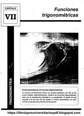 CAPÍTULO
V I I
Funciones
trigonométricas
/
■ — • ■ : 1 : :
Fenómenos físicos y funciones trigonométricas .
La mayoría de fenómenos físicos son eventos periódicos, por ello se les
puede modelar matemáticamente, mediante las funciones trigonométricas,
dado que la característica principal es su periodicidad. El sonido de una
cascada o de las olas del mar poseen un timbre característico, en esos.
sonidos compuestos hay infinidad de frecuencias.
v_________ ' ... '.:r ■ ' -- ■" :
https://librospreuniversitariospdf.blogspot.com
 