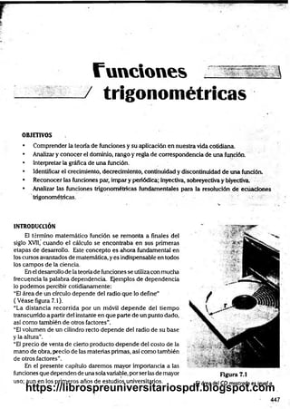 Tunciones 
/ trigonométricas
OBJETIVOS
• Comprender la teoría de fundones y su aplicación en nuestra vida cotidiana.
• Analizar y conocer el dominio, rango y regla de correspondencia de una función.
• Interpretar la gráfica de una función.
• Identificar el crecimiento, decrecimiento, continuidad y discontinuidad de una función,
• Reconocer las funciones par, impar y periódica; inyectiva, sobreyectiva y biyectiva,
• Analizar las funciones trigonométricas fundamentales para la resolución de ecuaciones
trigonométricas. •
INTRODUCCIÓN
El término matemático función se remonta a finales del
siglo XVII,’cuando el cálculo se encontraba en sus primeras
etapas de desarrollo. Este concepto es ahora fundamental en
los cursos avanzadosde matemática, yes indispensable en todos
los campos de la ciencia.
Eneldesarrollode lateoríade funciones se utilizacon mucha
frecuencia la palabra dependencia. Ejemplos de dependencia
lo podemos percibir cotidianamente:
“El área de un círculo depende del radio que lo define”
(Véase figura 7.1).
“La distancia recorrida por un móvil depende del tiempo
transcurridoa partirdel instante en que parte de unpuntodado,
así como también de otros factores”.
“E
l volumen de un cilindro recto depende del radio de su base
y la altura".
“El precio de venta de cierto producto depende del costo de la
mano de obra, precio de las materias primas, así como también
de otros factores”.
En el presente capítulo daremos mayor importancia a las
funcionesque dependendeunasolavariable,porserlasde mayor
uso; aun en los primeros anos de estudios universitarios.
Figura 7.1
El área del CD mostrado es igual a
447
https://librospreuniversitariospdf.blogspot.com
 