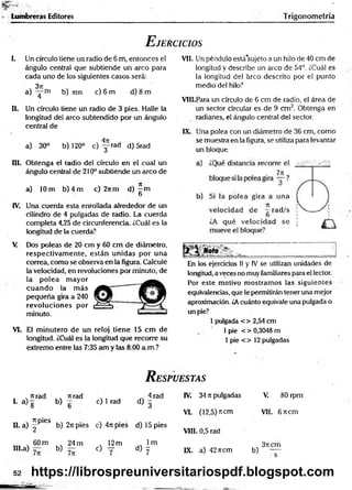 fc
S
S
S
fr"
í.- . . . .
BgSraW
l1
^--
*
• Lumbreras Editores Trigonom etría
E jercicios
I. Un círculo tiene un radio de 6 m, entonces el
ángulo central que subtiende un arco para
cada uno de los siguientes casos será:
3ji
a) — m b) Tim c) 6 m d) 8 m
II. Un círculo tiene un radio de 3 pies. Halle la
longitud del arco subtendido por un ángulo
central de
4n
a) 30° b) 120° c ) y r a d d) 5rad
III. Obtenga el radio del círculo en el cual un
ángulo central de 210° subtiende un arco de
a) 10 m b) 4 m c) 2itm d) ^ m
O
IV. Una cuerda esta enrollada alrededor de un
cilindro de 4 pulgadas de radio. La cuerda
completa 4,25 de circunferencia. i.Cuál es la
longitud de la cuerda?
V. Dos poleas de 20 cm y 60 cm de diámetro,
respectivam ente, están unidas por una
correa, como se observa en la figura. Calcule
la velocidad, en revoluciones por minuto, de
la polea m ayor
cuando la m ás
pequeña gira a 240
revoluciones por
minuto.
VI. El m inutero de un reloj tiene 15 cm de
longitud. ¿Cuál es la longitud que recorre su
extremo entre las 7:35 am y las 8:00 a.m.?
VII. Un péndulo está'sujeto a un hilo de 40 cm de
longitud y describe un arco de 54°. ¿Cuál es
la longitud del arco descrito por el punto
medio del hilo?
VIII. Para un círculo de 6 cm de radio, el área de
un sector circular es de 9 cm 2. Obtenga en
radianes, el ángulo central de! sector.
IX. Una polea con un diámetro de 36 cm, como
se muestra en la figura, se utiliza para levantar
un bloque.
En los ejercicios II y IV se utilizan unidades de
longitud, a veces no muy familiares para el lector.
Por este motivo m ostram os las siguientes
equivalencias, que le permitirán tener una mejor
aproximación. ¿Acuánto equivale una pulgada o
un pie?
1pulgada < > 2,54 cm
1pie < > 0,3048 m
1pie < > 12 pulgadas
R espuestas
nrad
I- a ) g b)
nrad
6
c) 1 rad
4 rad
d ) 3
IV. 34 7tpulgadas V. 80 rpm
VI. (12,5) ítem VII. 6 7tcm
H. a) f 6S b) 2ti pies c) 4rcpies d) 15 pies
VIII. 0,5 rad
60 m
IH.a) - b)
24 m
7n
, 12m
c) y
lm
d) y IX. a) 42ncm
3rt cm
b) —
52 https://librospreuniversitariospdf.blogspot.com
 