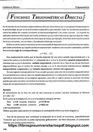 Lumbreras Editores Trigonometría
F unciones T rigonométricas D irectas//
En el estudio de las funciones trigonométricas directas observamos que su propiedad fundamental es
la periodicidad, ya que es un instrumento matemático para describir todos los fenómenos periódicos
com o los latidos del corazón (mediante el electrocardiograma) y las ondas sonoras. La mayoría de
animales obtienen información del medio ambiente que los rodea detectando algunos tipos de ondas,
y se comunican entre sí, produciendo otros tipos de ondas; por ejemplo, el hombre detecta la frecuencia
de la luz y el sonido, con los oídos, y la radiación infrarroja con la piel.
Si bien es cierto, hasta el momento se ha mencionado la dependencia de ciertos fenómenos reales,
pero debe entenderse que aquello puede ser representado mediante una ecuación matemática, también
denom inada regla de correspondencia. .
y = f(x) ... (i)
Esta representación indica que la función depende de una única variable representada por x, la
cual se lee como: y en función de x o y depende de x. Ax se le denomina variable independiente,
mientras que a y se le denomina variable dependiente o función de x. Para el uso de las funciones
trigonométricas, que es motivo de nuestro estudio, a x se le denominará indistintamente variable
independiente o argumento y a y variable dependiente o función del argumento.
En esta regla de correspondencia (1) se cumple que para cada valor de la variable independiente^)
le corresponde uno ysolo un valor a la variable dependiente (y). Acontinuación citamos algunos ejemplos
aplicativos mencionados en las páginas siguientes, para ello se sugiere prestar la atención necesaria
puesto que estos ejemplos nos ilustran la relación que hay entre fenómenos reales y entes abstractos a
través de su representación en forma matemática.
Ejemplo
El crecim iento de un feto de m ás de .dos sem anas se puede calcular m ediante la fórmula
y= l,53x-6,7
En la cual y es la longitud e n c m y * es la edad en semanas del feto.
Para *=16 semanas, entonces y= 17,78 cm
Para *=30 semanas, entonces y=39,2 cm
y así sucesivamente.
Nótese que para cada número de semanas * le corresponde al feto una única longitud y.
Una de las personas que contribuyó al desarrollo de la teoría de funciones, específicamente
“Concebir que una función se podía representar gráficamente”, fue René Descartes. A continuación
citamos una sucinta reseña histórica.
448
https://librospreuniversitariospdf.blogspot.com
 