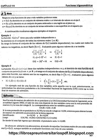 CAPITULO Vil Funciones trigonométricas
i Nota
Respecto a las funciones de una o más variables podemos notar.
y = f(>): Su dominio es un conjunto de números reales o un intervalo de valores en el eje X.
z = f(x; y) Su dominio es un conjunto de pares ordenados o una región en el plano xy.
w= f(x;y;z) Su dominio es un conjunto de ternas ordenadas o una superficie en el espacio xyz.
A continuación mostramos algunos ejemplos al respecto.
Ejemplo 1
La función f(x)=x2 tiene una sola variable independiente x.
Su dominio es el conjunto de todos los números reales (x e R ).
Su rango lo forma el conjunto de los valores de f(x) (variable dependiente), los cuales son todos los
valores no negativos, es decir Ranfe [0;+°°). Evaluando para algunos valores de x se tendría
m h
f(-l)=(-D2=l
f(4) = (4)2 =16
f(-D = i
f(4) = 16
Ejemplo 2
La función f(x;y) = | x | + 1y | tiene dos variables independientes x e y, el dominio de esla función e$ e
conjunto de pares (x;y) con x,ye R y el rango es el conjunto de valores de f(x;y) (variable dependiente),
para esta función, sus valores son los no negativos, es decir Ran f= [0;+ °°), evaluando para algunos
valores d s x e y se tiene:
f(-l;2 ) = | - l | + |2| = 3
f¡ l=m+ lj 3 ,
2! = 2 ’
Un ejemplo real de una función de dos variables sería aquella con la cual, anteriormente, se
enfrentaban los alumnos postulantes a la Universidad Nacional de Ingeniería (UNI) como es su nota
final de exam en de admisión.
Aplitaqón
Sea I la nota de examen de admisión de un postulante a la UNI (Universidad Nacional de ingeniería), en la
actualidad (agosto 2002), el valor de esta nota depende de dos variables como son la nota promedio de
examen Ay la nota del colegio B. La correspondencia entre las variables queda así:
I(A;B) = 0,9A +0,1B
Si la nota promedio de un postulante es 16,745yla nota de colegio es 14,234, entonces para obtener la nota
de examen de admisión se procedería de la forma siguiente
Identificando A= 16,745 y B=14,234
Luego 1(16,745; 14,234)=0,9(16,745)+0,1(14,234)
De donde la nota I de ingreso que obtendría el postulante sería 1=16,493.
De ahora en adelante nos abocaremos al estudio de aquellas funciones reales de una sola variable
real (y=f(x)), aunque también se analizarán funciones con más de una variable.
.451
https://librospreuniversitariospdf.blogspot.com
 