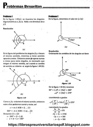 Problemas Resueltos
Problema 1
En la figura 1.49(a), se m uestra los ángulos
trigonométricos x, (3y 0. Halle x en términos de <
)
>
yP-
Resolución
En la figura del problema los ángulos (3y x tienen
el m ism o sentido, m ientras <
¡
>tiene sentido
opuesto a estos. Entonces antes e operar sumas
o restas para estos ángulos, es necesario que
tengan el mismo sentido, así cuando <
t>cambia
de sentido se obtiene -ó según la figura 1.49 (b).
Problema 2
De la figura, determine el valor de (x-3y)
Resolución
Ordenando los sentidos de los ángulos se tiene
De la figura 1.50 (b), tenemos
90° + (-y8) + (18a:)' = 360°
r-y8 + (18x)’ = 270°
Figura 1.49
Como x, P y -ó tienen el mismo sentido, entonces
entre ellos podem os sumar y restar, así
x = AOB + P .... (1)
360° = m ¿ AOB + (-ó).... (2)
Restando (1) a (2)
x - 360° = p - ( 4 )
.-. * = P + ó + 360°
convirtiendo a grados
cancelando los grados
3 3 = 270
10 10
-9y + 3x = 2700
-3y + x = 900
.-. x - 3y = 900
53
https://librospreuniversitariospdf.blogspot.com
 
