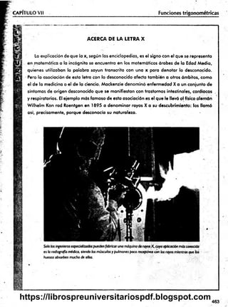 CAPÍTULO Vil Funciones trigonométricas
ACERCA DE LA LETRA X
La explicación de que la x, según las enciclopedias, es el signo con el que se representa
en matemática a la incógnita se encuentra en los matemáticos árabes de la Edad Media,
quienes utilizaban la palabra sayun transcrita con una x para denotar lo desconocido.
Pero la asociación de esta letra con lo desconocido afecta también a otros ámbitos, como
el de la medicina o el de la ciencia. Mackenzie denominó enfermedad X a un conjunto de
síntomas de origen desconocido que se manifiestan con trastornos intestinales, cardiacos
y respiratorios. El ejemplo más famoso de esta asociación es el que le llevó al físico alemán
Wilhelm Kon rad Roentgen en 1895 a denominar rayos X a su descubrimiento: los llamó
así, precisamente, porque desconocía su naturaleza. ■
es h radiografía médica, siendo los músculos y pulmones poco receptivos con
huesos absorben mucho de ellos.
463
https://librospreuniversitariospdf.blogspot.com
 