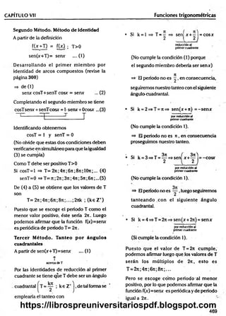 CAPÍTULO Vil
Segundo Método. Método d e identidad
A partir de la definición
f(x +T) = [W ; T>0
sen(x+T)= serur ....(1)
D esarrollando el prim er m iem bro por
identidad de arcos com puestos (revise la
página 300)
=> de (1)
serur cosT+senT cosx: = serur ... (2)
Completando el segundo miembro se tiene
cosTserur + senTcosx = 1•serur + Ocosur ...(3)
------ T T T
Identificando obtenemos
cosT = 1 y senT = 0
(No olvide que estéis dos condiciones deben
verificarse en simultáneo para que la igualdad
(3) se cumpla)
Como T debe ser positivo T>0
Si cosT-1 => T= 2ti ;4rc;6 n ;8t
c; 1O
ti ;... (4)
senT=0 => T= 7t; 2n;3n ;4rr;5?t;6n ;...(5)
De (4) a (5) se obtiene que los valores de T
son
T= 27t;47t;67t;8Tc;...;2nk ; (k e Z +)
Puesto que se escoge el periodo T como el
menor valor positivo, éste sería 2n. Luego
podemos afirmar que la función f(x)=serur
es periódica de periodo T= 2n.
Tercer Método. Tanteo p o r ángulos
cuadrantales
A partir de sen(x+T)=serur .... (1)
T
acercade T
Por las identidades de reducción al primer
cuadrante se tiene que T debe ser un ángulo
cuadrantal = ; k e Z+j ,de tal forma se
emplearía el tanteo con
Funciones trigonométricas
• Si k = l => T = ~ => seníx + -1 = cosx
2 ■ I , 2 J
reducción al
primer cuadrante
(No cumple la condición (1) porque
el segundo miembro debería ser sen*)
=> El periodo no es ^ , en consecuencia,
seguiremos nuestro tanteo con el siguiente
ángulo^cuadrantal.
• Si k = 2=>T = 7t=> sen(x + 7i) = -se n *
por reducción al
primer cuadrante
(No cumple la condición 1).
=> El periodo no es it, en consecuencia
proseguimos nuestro tanteo.
• c- i o ' *r 3ti ( 3?t)
• Si k = 3=>T = — =>sen x + — = -c o sr
, - 2 . I 2 J
por reducción al
primer cuadrante
(No cumple la condición 1).
=» El período no es ~ ,luego seguiremos
tan tean d o con el siguiente ángulo
cuadrantal.
• Si k = 4=»T = 27i=»sen(jr+2n) = senx
por reducción al
primer cuadrante
(Si cumple la condición 1).
Puesto que el valor de T = 2n cum ple,
podemos afirmar luego que los valores de T
serán los m últiplos de 2n, esto es
T = 27t;47i;67t;8n;...
Pero se escoge cóm o periodo al m enor
positivo, por lo que podemos afirmar que la
función f(x)=senx es periódica y de periodo
igual a 2n .
469
https://librospreuniversitariospdf.blogspot.com
 
