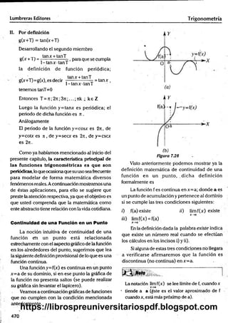 Lumbreras Editores Trigonom etría
II. Por definición
g(x+T) = tan(x+T)
Desarrollando el segundo miembro
, tanx + tanT
g(x +T) = —— -------- -, para que se cumpla
1-ta n x ta n T
la definición de función periódica;
, ' ., . , . tanx + tanT
gO+T)=gO), es decir — ----- --— - = ta n x ,
1 -tan x tan T
tenemos tanT= 0
Entonces T = n ;2j i;3rc;...; nk 4 ke Z
Luego la función y = tanx es periódica; el
periodo de dicha función es n .
Análogamente
El periodo de la fu n ció n y=cosx es 2j i , de
y=cobr es ji , de y=secx es 2n , de y=cscx
es 2rt.
Como ya habíamos mencionado al inicio del
presente capítulo, la característica principal de
las funciones trigonom étricas es q u e son
periódicas, lo que ocasionaque su uso sea frecuente
para m odelar de forma m atem ática diversos
fenómenos reales. Acontinuación mostramos una
de éstas aplicaciones, para ello se sugiere que
preste la atención respectiva, ya que el objetivo es
que usted comprenda que la matemática como
ente abstracto tiene relación con la vida cotidiana.
Continuidad de una Función en un Punto
La noción intuitiva de continuidad de una
función em un punto está relacionada
estrechamente con el aspecto gráfico de la función
en los alrededores del punto, sugerimos que lea
la siguientedefinición provisional de lo que es una
función continua.
Una función y=f(x) es continua en un punto
x = a de su dominio, si en ese punto la gráfica de
la función no presenta saltos (se puede realizar
su gráfica sin levantar el lapicero).
Veamos a continuación gráficas de funciones
que no cumplen con la condición mencionada
anteriormente.
Figura 7.28
Visto anteriormente podemos mostrar ya la
definición matemática de continuidad de una
función en un punto, dicha definición
formalmente es
La función f es continua enx= a; donde a es
un punto de acumulación y pertenece al dominio
si se cumple las tres condiciones siguientes:
0 f(a) existe /'/') lim f(x) existe
x-»a
iii) limf(x) = f(a)
x-+ a'
En la definición dada la palabra existe indica
que existe un número real cuando se efectúan
los cálculos en los incisos i) y ii).
Si alguna de estas tres condiciones rio llegara
a verificarse afirm arem os que la función es
discontinua (no continua) en x=a.
«ota ■ [
La notación limf(x) se lee límite-de f, cuando x
x -» a
* tiende a a (éste es el valor aproximado de f •
cuando x, está más próximo de a).
470
https://librospreuniversitariospdf.blogspot.com
 