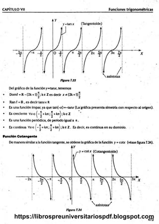 CAPÍTULO VH Funciones trigonométricas
Del gráfico de la función y=tanx, tenemos
Domf = R -(2 k + l)^; ke Z es decir x * (2 k + l)^
Ran f = R , es decir tanxe R
• Es una función impar, ya que tan(-x)=-tanr (Laográfica presenta simetría con respecto al origen).
• Es creciente V x e ^ -2 + k n ;í + k n ^;k eZ
• Es una función periódica, de periodo igual a n .
• Es continua V x e ^ - í + ktr;^ + k n ^ ;k éZ . Es decir, es continua en su dominio.
Función Cotangente
De manera similar a la función tangente, se obtiene la gráfica de la función y = cote (véase figura 7.34).
473
https://librospreuniversitariospdf.blogspot.com
 