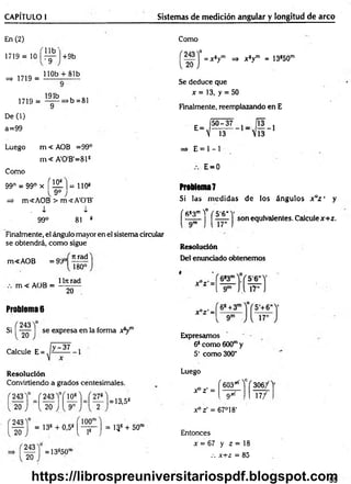 CAPÍTULO I Sistemas de medición angular y longitud de arco
En (2)
1719 = 10
=> 1719 =
+9b
U b '
•9
110b + 81b
1719 =
191b
>b =81
De (1)
a=99
Como
= x sym => x 8ym = 13850m
Se deduce que
x = 13, y = 50
Finalmente, reemplazando en E
E=
5 0 -3 7
 13
Luego m < AOB =99°
m < A'0'B'=81S
Como
99° = 99° x f 151 ]= 1108
=> m<AOB > m<A'0'B'
, i i
99° 81 8
Finalmente, el ángulo mayor en el sistema circular
se obtendrá, com o sigue
m<AOB = 99°
m < AOB =
Jtrad
180°
1ln rad
20
Problema 6
Si
243
20
se expresa en la forma x8ym
_ y -37
Calcule E =
R esolución
Convirtiendo a grados centesimales.
243 =f 243Y í 151U —
20 J [ 2 0 ' J_{ 9'
243
13,5S
20
100"
243
20
= 13s + 0,5s [ - p - j = 13g + 50"
= 13s50rl
=» E = 1 - 1
E=0
Problema7
Si las m edidas d e los ángulos x az ' y
( fi83mY
* ( 5'6H
V
I ■ I j son equivalentes. Calculex+ z .
Resolución
Del enunciado obtenem os
Expresamos
68com o 600my
5' como300"
Luego
r603*Y f 3 0 6/1
Xo z' = 9/rf 17/
x ° ¿ = 67°18’
Entonces
x = 67 y z = 18
.-. x+ z = 85
55
https://librospreuniversitariospdf.blogspot.com
 