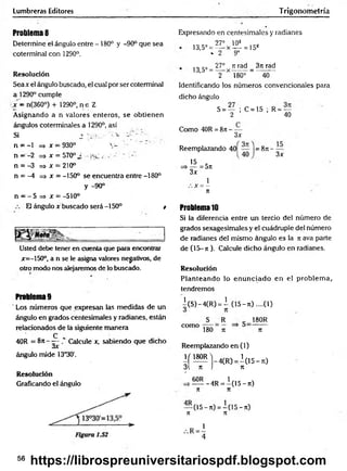 Lumbreras Editores Trigonometría
Problema 8
Determine el ángulo entre - 180° y -90° que sea
coterminal con 1290°.
Resolución
Seax el ángulo buscado, el cual por ser coterminal
a 1290° cumple
x - n(360°) + 1290o, n e Z
Asignando a n valores enteros, se obtienen
ángulos coterminales a 1290°, así
Si 2 ~
n = -1 => x —930° V 1
n —-2 => x = 570° ¿ ¡se ( r
n = -3 => x = 210°
n = -4 => x = -150° se encuentra entre -180°
y -90°
n = - 5 => x = -510°
El ángulo x buscado será -150° t
Usted debe tener en cuenta que para encontrar
jr=-150°, a n se le asigna valores negativos, de
otro modo nos alejaremos de lo buscado.
Problema 9
Los números que expresan las medidas de un
ángulo en grados centesimales y radianes, están
relacionados de la siguiente manera
C
40R = 8ji - — Calcule x, sabiendo que dicho
óX
ángulo mide 13°30'.
Resolución
Graficando el ángulo
Expresando en centesimales y radianes
i=;s
27° 108
13,5° = =—x-!^- = io»
♦ 2 9o
, „ c. 27° rrrad 3n rad
13,5° = —- x -------= ---------
2 180° 40
Identificando los números convencionales para
dicho ángulo
S = — ;C = 1 5 ;R = —
2 40
Como 40R = 8n -
3x
Reemplazando 40
15
= 8 7 t - —
3x
3x
=5n
1
x = -
n
Problema10
Si la diferencia entre un tercio del número de
grados sexagesimales y el cuádruple del número
de radianes del mismo ángulo es la ti ava parte
de (15-ti ). Calcule dicho ángulo en radianes.
Resolución
Planteando lo en unciado en el problem a,,
tendremos
^(S)-4(R ) = i (15- ti) ....(1)
como
S R
180 n
180R
7t
Reemplazando en (1)
I f !? ^ _ 4 (R ) =1(15 - ti)
3 n I n
6°R l n , x
-------- 4R = -(1 5 -7t)
71 71
— (15-n) = -(1 5 - t
i)
7
1 7
1
56
https://librospreuniversitariospdf.blogspot.com
 