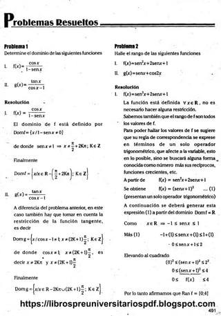 roblemas Resueltos
Problema 1
Determine el dominio de las siguientes funciones
I. fW=
cosx
1-senx
II. g to =
tanx
cosx-1
Resolución
cosx
L fW = P s e n x
El dom inio de f está definido por
Domf= { x /l-s e n x * 0]
dedonde se n x * l => x *-+ 2K jt; Ke Z
Finalmente
Domf = x / x e R - f í +2Kn');' Ke z j
II. g(x) =
tanx
co sx -1
A diferencia del problema anterior, en este
caso también hay que tomar en cuenta la
restricción de la función tangente,
es decir
Domg = jx /c o s x -l* I;x * (2 K + I)í; KezJ
d e d o n d e co sx * l; x*(2K + l ) - , es
* n 2
decir x * 2 K j i y x * (2 K + l) -
Finalmente
D om g=|x/xeR -2K 7tu(2K + l ) | ; K e z j
Problema 2
Halle el rango de las siguientes fundones
I. f(x)=sen2
x+2senx+l
II. g(x)=senx+cos2x
Resolución
1. f(x)=sen2
x+2senx+l
La función está definida V x e R , no es
necesario hacer alguna restricdón.
Sabemos también que el rango de fson todos
los valores de f.
Rara poder hallar los valores de f se sugiere
que su regla de correspondencia se exprese
en térm inos de un solo operador
trigonométrico, que afecte a la variable, esto
en lo posible, sino se buscará alguna forma k
conocida como número más sus recíprocos,
funciones crecientes, etc.
A partir de f(x) = sen2
x+ 2senx+1
Se obtiene f(x) = (senx+1)2 ....(1)
(presentan un solo operador trigonométrico)
A continuación se deb erá generar esta
expresión (1) a partir del dominio Dom f = R
Como x e R => -1 < senx < 1
M ás(l) -l+ (l)< se n x + (l)< l+ (l)
- 0 < sen x + l< 2
Elevando al cuadrado
(O)2< (senx + 1)2S 22-
0< (senx + 1)2<4
0< f(x) <4
Por lo tanto afirmamos que Ran f = [0;4]
https://librospreuniversitariospdf.blogspot.com
 