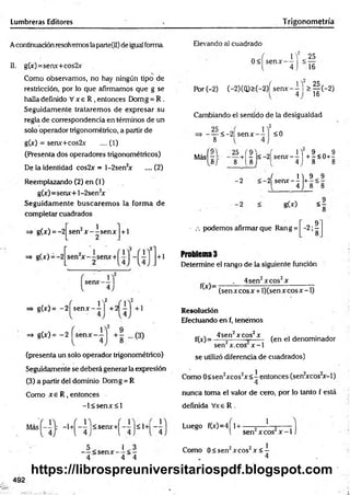 Lumbreras Editores Trigonometría
Acontinuación resolvemos laparte(II) de igual forma.
II. g(x)=senx+cos2x
Como observamos, no hay ningún tipo de
restricción, por lo que afirmamos que g se
halla definido V x e R , entonces Domg = R .
Seguidamente trataremos de expresar su
regla de correspondencia en términos de un
solo operador trigonométrico, a partir de
g(x) = senx+cos2x .... (1)
(Presenta dos operadores trigonométricos)
De la identidad cos2x = l-2sen2
x ....(2)
Reemplazando (2) en (1)
g(x)=senx+l-2sen2
x
Seguidam ente buscarem os la form a de
completar cuadrados
g(x) = -2 2 i
sen r — senx + 1
=* g(x)
=> g(x) = -2 sen* - i
,2
=* g(x)= ~2
(presenta un solo operador trigonométrico)
Seguidamente se deberá generar la expresión
(3) a partir del dominio Domg = R
Como x e R , entonces
- l< s e n x < l
Elevando al cuadrado
0< senx-
JY < 25
4 “ 16
Por(-2) (-2)(Q )>(-2)Ísenx--M > § ( - 2 )
16
Cambiando el sentido de la desigualdad
,2
- — <-2| senx
8
1
<0
Más
25 (9
8 / 8 l 8
2
+| r l< -2L senx-^j + |< 0 + ^
J 1 ) 9
2 s e n x - -
l 4 .) 8
g(x) <£
■ .-. podemos afirmar que Ran g = -2 ;?
8
Problema 3
Determine el rango de la siguiente función
_____ . 4sen2x eos2x _____
~ (senxcosx + l)(sen x co sx -l)
Resolución
Efectuando en f, tenemos
f(jr)= ^ n ’ xcos’ x , (en el denominador
sen x.cos x -1
se utilizó diferencia de cuadrados)
Como 0<sen2xcos2x< —entonces (sen2
xcos2
x-l)
4
nunca toma el valor de cero, por lo tanto f está
definida Vxe R .
<senx+^
< s e n x -
' - 1+'
i < -
4 4
1
sen2xcos x -1
Luego f(x)=4 1+ - —
r r •
Como 0< sen2xcos2x < -
492
https://librospreuniversitariospdf.blogspot.com
 