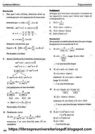 Lumbreras Editores Trigonometría
Resolución
l. Para que f este definida, debemos tener en
cuenta que por serx argumento de la secante,
tenemos que x * (2K +1)^ ; (n e Z)
Además, sec2x * 2 => secx*± V 2
n n 3n 5it
=> x # ...;— ;—;— ; — ;...
4 4 4 4
x * n rc ± -; (ne Z)
4
Entonces concluimos que
D om f= R - (2K + l)^;njt + í ; n . K e Z
Por lo tanto, I es falso.
II. Ahora considerando el dominio, tenemos que
sec2x > ] ; secx*±y¡2
-sec2x < -I ; -s e c 2x * - 2
2 -se c 2x < l ; 2 -s e c 2x * 0
2 -se c zx<0 v 0 < 2 -sec2x < 1
------— =
—<0 v -----— 2~>1
2 -sec x 2 -sec x
Las particiones se han invertido
8
-< 0 v
8
2 -se c 2x 2 -se c 2x
>8
f(x) < 0 v f(x) >8
=> Ran f = {-" ;0}u[8;°°)
Por lo tanto, II es falso.
III. Finalmente, como
8
f(-x) = -
8
= f(x)
,2 -s e c 2(-x ) 2 -se c 2x
entonces, f es una función par; III es
verdadero.
Problema 6
Averigüe qué funciones son pares o impares en
los siguientes casos que tienen por regla de
correspondencia.
II. f(x) = s e c x -| tanx | .
III. f(x) = 2senx + 3cosx
IV. f(x)=x3tan(rcx)
Resolución
De acuerdo a la definición de función par o impar,
busquemos la ecuación de f(-x)
—X —X
I. f(-x) = ------— - = -------, entonces
cos(-x) cosx
f(-x )= — — , luego f(-x)=-f(x)
cosx
f(x)
f es una función impar.
II. f(-x) = sec(-x) - 1tan(-x) |
f(-x) = s e c x -|ta n x |
entonces' f(-x) = secx - 1tan x |
luego f(-x)=f(x)
••• f es una función par.
III. f(-x) = 2sen(-x) + 3 cos(-x)
-sen x cosx
f(-x) = -2sen x + 3c o s x ,
entonces f(-x) * f(x) y f(-x) *--f(x)
f no es una función par, tampoco impar.
IV. f(-x) = (-x)3tan (- n x)
= (-x^í-tan n x)
f(-x) = x3tan( k x)
f(-x) = f(x)
.-. f es función par
494 https://librospreuniversitariospdf.blogspot.com
 