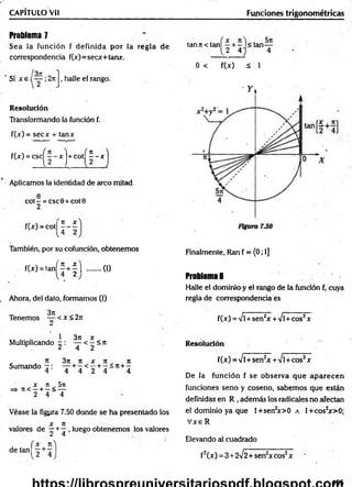 CAPITULO Vil
Problema 7
Sea la función f definida por ia regla de
correspondencia f(x)=secx+tanx.
Si x e , halle el rango.
Resolución
Transformando la función f.
f(x) = secx + tanx
f(x) = c s c ^ 2 -x j+ c o t^ 2 -x
Aplicamos la identidad de arco mitad
e
COt- = CSC0+ COt0
2
f W - c o t | J - |
También, por su cofunción, obtenemos
f(x) = tañí 2 + | | ........(I)
Ahora, del dato, formamos (1)
Tenemos ^2 < x < 2n
Multiplicando ^ : ^2 <2 < n
„ , x 3n it x x , n
Sumando ^ : ' J +4 < 2 + 4 4
X ti 5te
=» 7t< —+ —< —
2 4 4
Véase la figyra 7.50 donde se ha presentado los
X 71
valores de —+ ^ . luego obtenemos los valores
f x Jt
de tan -
Funciones trigonométricas
tanji< tanÍ2 + 5 l < t a n —
2 4 ' 4
0 < f(x) á 1
Finalmente, Ran f = (0; 1]
Problema 8
Halle el dominio y el rango de la función f, cuya
regla de correspondencia es
f(x) =Ví+sen2
x+/l +cos2x
Resolución —
f(x) = Ví+ sen2
x +Vl+cos2x
De la función f se observa que aparecen
funciones seno y coseno, sabemos que están
definidas en R , además los radicalesno afectan
el dominio ya que l+sen2
x>0 a 1+cos2
x>0;
V x eR
Elevando al cuadrado
f2(x) = 3+ 2^2+sen2x eos2x
495
 