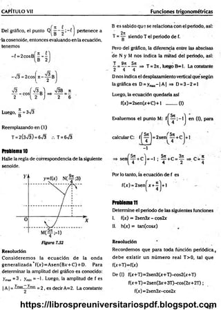 CAPÍTULO Vil Funciones trigonométricas
Del gráfico, el punto Q| j pertenece a
la cosenoide, entonces evaluando en la ecuación,
tenemos
- í = 2cosB| - - -
B 2
I ” 8
-V3 = 2cos
V3 f S a ) V3B n
T - .c o ^ T B ■ -
Luego, ^ = 3/3
Reemplazando en (1)
T = 2(3>/3) = 6>/3 T = 6>/3
Problema 10
Halle la regla de correspondencia de la siguiente
senoide.
R esolución
C onsiderem os la ecuación de la onda
generalizada *f(x) = A sen(Bx+C) + D. Para
determinar la amplitud del gráfico es conocido:
ymax = 3 . Tmin = -1 • Luego, la amplitud de f es
| A | = ^'m
ax ^min = 2, es decir A=2. La constante
B es sabido que se relaciona con el periodo, así:
2n
T = — siendo T el periodo de f.
D
Pero del gráfico, la diferencia entre las abscisas
de N y M nos jndica la mitad del periodo, así:
T Qtt
—= -------— => T = 2n, luego B -l. La constante
2 4 4
Dnos indica el desplazamiento vertical que según
la gráfica es D = ymax- |A | => D = 3 -2 = l
Luego, la ecuación quedaría así
f(x)=2sen(x+C )+l ..........(1)
Evaluemos el punto M: f|
calculare: f ^ ^ j = 2sen|
-1
( H en (I), para
Í 5 n , 5n „ 3n _ n
,en  T c ) = _ 1 : T C = T ^ c = 4
Por lo tanto, la ecuación de f es
f(x) = 2sen!
(**!)*'
Problema1
1
Determine el periodo de las siguientes funciones
I. f(x) = 2sen3x - cos2x
II. h(x) = tan(cosx)
Resolución
Recordem os que para toda función periódica (
debe existir un n ú m ero real T>0, tal que
f(x+T)=f(x)
De (1) f(x+T)=2sen3(x+T)-cos2(x+T)
f(x+T)=2sen(3x+3T)-cos(2x+2T);
f(x)= 2sen3x-cos2x
497
https://librospreuniversitariospdf.blogspot.com
 