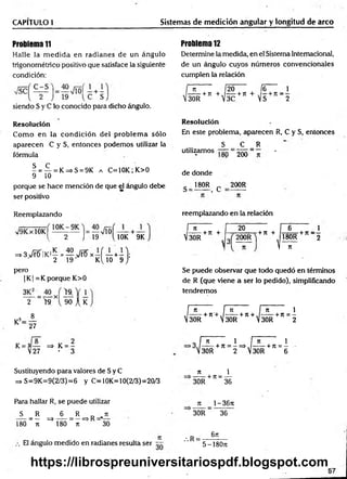 CAPITULO 1 Sistemas de medición angular y longitud de arco
Problema 11
Halle la m ed id a en radianes de un ángulo
trigonométrico positivo que satisface la siguiente
condición:
siendo S y C lo conocido para dicho ángulo.
Problema 12
Determine la medida, en el Sistema Internacional,
de un ángulo cuyos números convencionales
cumplen la relación
n 20
-----+ JT + ./------h
30R V
3C
fe _ 1
7t + S + n 2
R esolución
Com o en la condición del problem a sólo
aparecen C y S, entonces podemos utilizar la
fórmula
^ = í - = K=>S = 9K a C=10K; K>0
9 10
porque se hace mención de que el ángulo debe
ser positivo
Resolución
En este problema, aparecen R, C y S, entonces
S C R
utilizam os— = 2^ = - •
de donde
g _ 180R c 200R
Reemplazando
1 2 J 19 ( 10K 9K
=» 3>fetíIKi — = — >/rfí x —í — +—1;
2 19 K ljO 9 /
pero
| K| =K porque K>0
— = — xl
2 >9. 90 A K
1 8
K = 27
K = 3— => K = -
V27 - 3
reemplazando en la relación
f n
, -----+ rr +
V30R
20
+ 71 +
6 1
180R +n ~ 2
n
Se puede observar que todo quedó en términos
de R (que viene a ser lo pedido), simplificando
tendremos
[~ñ n ¡ f~ñ 1
, -----+ n '+,/------+ it + ,/------+ ir = -
 30R  30R  30R 2
, n
a i na i
>3J — —+ Jt = - = > ,/------ + n = —
V30R 2 . 30R 6
Sustituyendo para valores de Sy C
=> S=9K=9(2/3)=6 y C=10K=10(2/3)=20/3
n 1
------------+71 = --------
30R 36
Para hallar R, se puede utilizar
S R 6 R _ jt
---- = — =♦----- = —=> R ' —
180 J t 180 ti 30
El ángulo medido en radianes resulta ser
Jt 1- 36ti
30R 36
.R =
6n
5-180JI
57
https://librospreuniversitariospdf.blogspot.com
 