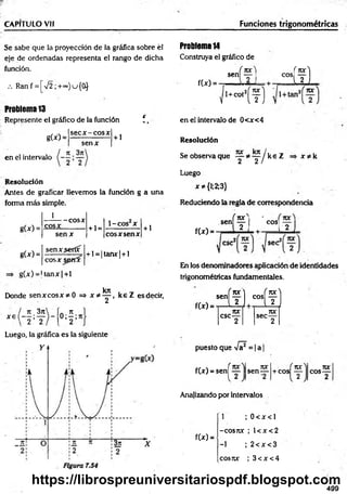 CAPITULO Vil Funciones trigonométricas
Se sabe que la proyección de la gráfica sobre él
eje de ordenadas representa el rango de dicha
función.
.-. Ranf = [V 2;+~)u{0}
Problema 13
Represente el gráfico de la función i ,
sec x -e o s x
g(x) =
senx
+ 1
en el intervalo
Resolución
Antes de graficar llevemos la función g a una
forma más simple.
1
g(x) =
g W =
cosx
— cosx
se n x
senx.seríx
+ 1=
1-COS X
cosx spmx
g(x) = U anx|+ l
eos x sen x
+ l = |tanx| + l
kn
+ 1
Donde sen x co sx * 0 => x * y , k e Z esdecir,
x e ( - * ; ^
 2 < 2 o ; f
Luego, la gráfica es la siguiente
Problema 14
Construya el gráfico de
sen
f(x) =
í f l
eos i 1? ]
1 1
L l í
f ^ ° Í f]
en el intervalo de 0<x<4
Resolución
Se observa que y * y / k e Z x * k
Luego
x^{l;2;3}
Reduciendo la regla de correspondencia
sen
f(x) =
í i r |í
Lii
I COS
[-2 ]
sec
En los denominadores aplicación de identidades
trigonométricas fundamentales.
f(x) =
*"(?L“íf ]
nx 70C
C
SC— sec—
2 2
puesto que Va = |a
f(x) = sen[ y sen-
nx i ror
+ COS ----
2
cos-
jvc
Analizando por intervalos
f(x) =
1 ; 0 < x < l
-cosrcc ; l< x < 2
-1 ; 2 < x < 3
cosux ; 3 < x < 4
499
https://librospreuniversitariospdf.blogspot.com
 