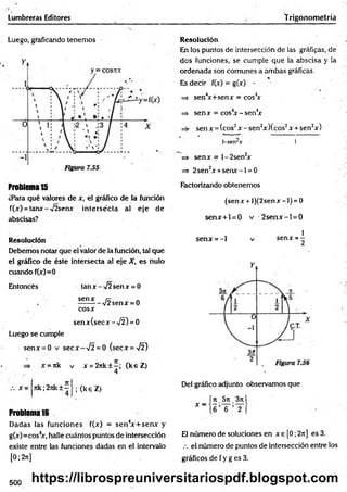 Lumbreras Editores Trigonometría
Luego, graficando tenemos Resolución
En los puntos de intersección de las gráficas, de
dos funciones, se cumple que la abscisa y la
ordenada son comunes a am bas gráficas.
%
Es decir f(x) = g(x) -
=> sen4
x+senx = cos4
x
=> sen x = cos4
x - sen4
x
=s- sen x = (eos2x - sen2x Xcos2x + sen2x)
1-senrar 1
=> senx = l-2 sen 2
x
=> 2sen2x +se n x -l = 0
Problema15
¿Para qué valores de x, el gráfico de la función
f(x) = tanx-V2senx intersécta al eje de
abscisas?
Factorizando obtenemos
(sen x + l)(2sen x -1) = 0
sen x + l = 0 v 2 se n x -l= 0
Resolución
Debemos notar que el valor de la función, tal que
el gráfico de éste intersecta al eje X, es nulo
cuando f(x)=0
Entoncés tan x-y¡2 senx = 0
senx rx „
. --------- V2senx = 0
cosx
senx(secx-X 2) = 0
Luego se cumple
senx = 0 v secx -V 2 = 0 (secx =^¡2)
x = rtk v x = 2rtk±—
; (k éZ )
1
senx = - l v senx = -
x 7tk;2jik±~ •
4 ’
(keZ )
Problema 16
Dadas las funciones f(x) = sen 4
x + sen x y
g(x)=cos4
x, halle cuántos puntos de intersección
existe entre las funciones dadas en el intervalo
[0; 2t
t
]
Del gráfico adjunto observamos que
íjt_5rc_3ji|
* “ (6 ’ 6 ’ 2 J
El número de soluciones en x e [0; 2rt] es 3.
eí número de puntos de intersección entre los
gráficos d e fy g e s3 .
500 https://librospreuniversitariospdf.blogspot.com
 