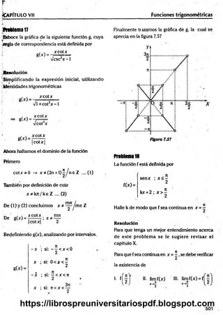 ^Ca p it u l o v ii Funciones trigonométricas
ftrtlem al7
^Esboce la gráfica de la siguiente función g, cuya
-.regla de correspondencia está definida por
xcotx
gU ) =
esc x -1
Resolución
Simplificando la expresión inicial, utilizando
identidades trigonométricas
g(*) =
g(x) =
g(x)>
x cotx
%
/l +cot2x - 1
xcotx
Vcot2x
xcotx
| cot X |
Ahora hallamos el dominio de la función
Primero
co tx * 0 -» x * (2n + l ) ^ n e Z ....(1)
También por definición de cotx
x * k n /k e Z .... (2)
De (1) y (2) concluimos x * ~ Jm e Z
_ ' , , x co tx mn
De
Redefiniendo g(x), analizando por intervalos.
g(x) =
- x ; si: — < x < 0
2
• a n
x ; si: 0 < x < -
2
. . n
- x ; si: —< x < n
3rc
x ; si: n < x < —
2
Finalmente trazamos la gráfica de g, la cual se
aprecia en la figura 7.57
Problema1
8
La función f está definida por
f(x) =
senx ; x < -
2
kx + 2 ; x > |
Halle k de modo que f sea continua en x = -
Resolución
Para que tenga un mejor entendimiento acerca
de este problem a se le sugiere revisar el
capítulo X.
71
Para que fsea continua en x = - , se debe verificar
la existencia de
i. n f II. lim f(x) HI. lim f(x) = f
i )
501
https://librospreuniversitariospdf.blogspot.com
 