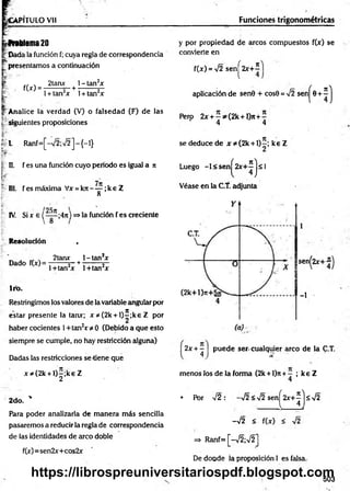 VPITULO Vil Funciones trigonométricas
froblema20
t Dada la función f; cuya regla de correspondencia
presentamos a continuación
I - '
. 2tanx l-tan 2x
f(jf) = -------- — +
1+ tan2
* 1+ tan2*
Analice la verdad (V) o falsedad (F) de las
h . .
i siguientes proposiciones
L R anf=[-72;72]-{ -!}
III. fesm áxim a Vx = k n - ^ ; k e Z
O
25n
IV. Si x e ( — ;4n) =>la función f es creciente
Resolución ,
* J „ . 2tanr l-ta n 2x
Dado f(x)= --------s- +------- 5—
1+tan2x l+ tan2x
1ro.
Restringimos los valores de la variable angular por
estar presente la tan*; x * (2 k + l) í;k e Z por
haber cocientes 1+ tan2* * O (Debido a que esto
siempre se cumple, no hay restricción alguna)
Dadas las restricciones se-tiene que
* * (2 k + l) |;k e Z
2do. '
Para poder analizarla de m anera más sencilla
pasaremos a reducir la regla de correspondencia
de las identidades de arco doble
f(x)=sen2x+cos2x
y por propiedad de arcos compuestos f(x) se
convierte en
f(x) = 72 sen^2x+^
aplicación de sen0 + cos0 = 72 senj^0 + í j
Pero 2jr + - ^ ( 2 k + l)n + -
4 4
se deduce de x * (2 k + l)—
; ke Z
Íí II. f es una función cuyo periodo es igual a n Luego -1 < sen
H ) s
l
Véase en la C.T. adjunta
sen^2x+-®)
-1
2x + - puede ser. cualquier arco de la C.T.
4 ] % '
menos los de la forma (2k +l)n+ —; keZ
4
• Por 72 : -72 <72 sen ^2 x + ^ js7 2
-7 2 < f(x) < 72
=> Ranf= [-72;72]
De doude ía proposición I es falsa.
503
https://librospreuniversitariospdf.blogspot.com
 