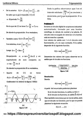 Lumbreras Editores Trigonom etría
• De lo anterior f(x)= y¡2 senj^2x+^ j ..... (1)
Se sabe que si g(x)=Asen(Bx+C)+D
=* El periodo T= ^
2n
Por lo que de (1) se tiene T(= |2| => Tf=.7t
De donde la proposición II es verdadera.
• También como f(x)=V2 sen 2x+ -
l 4
f es máxima, si sen [ 2x+ - I= 1
4
Dada la gráfica observam os que f en el
intervalo solicitado (~ |~ ;4,T) es creciente y
decreciente, por lo que la proposición IV es
%
falsa.
Problema 21
Se tiene un circuito digital de un proceso industrial
autom atizado, form ado por una bom ba
centrifuga, la válvula de control y la tubería. El
circuito está encargado de detectar si la bomba
está en marcha o parada.
Los valores de salida son 1 si el circuito está
funcionando, y 0, en caso contrario. Si la salida
depende de la siguiente función;
Luego 2 * ± ^ = 2kji + í
D espejando x; x = k 7 t+ -;K eZ y un
8
equivalente de este conjunto es
i 7n - '
x =kn----- ; ke Z
8
De donde la proposición III es verdadera.
• Aparte de (1) se tiene
f(x) = >/2 s e n j ^ + ^ j ; x e ; 4n)
Graficando f se obtiene la figura 7.59(b)
f(t) = tan^ sen ^ j, t>0
Determine los valores de t para observar en la
salida que el circuito no funciona.
ENTRADA CIRCUITO
DIGITAL
SALIDA
Figura 7.60
Resolución
Siendo
f(t)=tan| s e n y j; t>0
A partir del enunciado podemos plantear
Si el circuito funciona, la salida es f(t) = 1
Si el circuito no funciona, la salida es f(t)=0
Pero también menciona que se vea ia salida, para
que el circuito no funcione, por lo que se puede
plantear la siguiente ecuación
f(0=0 ......(1)
504 https://librospreuniversitariospdf.blogspot.com
 