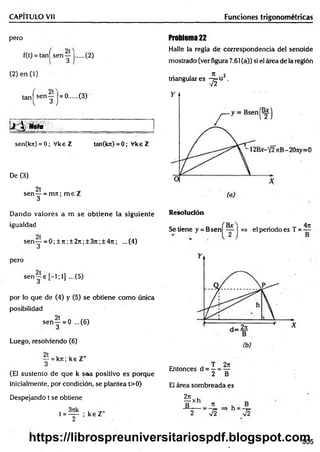 CAPITULO Vil Funciones trigonométricas
pero
f(t) = tan| sen y |..... (2)
(2) e n (l)
tanj sen y l= ®..... (3)
Nota
sen(kn) = 0; Vke Z tan(kn)=0; VkeZ
De (3)
2t
sen — = m n ; m e Z
3
Problema 22
Halle la regla de correspondencia del senoide
mostrado (ver figura 7.61 (a)) si el área de la región
n 2
tnangulares -y^u .
Dando valores a m se obtiene la siguiente
igualdad
sen y --0 ;± 7 i;± 2 7 t;± 3 jt;± 4 n ; ...(4)
Resolución
pero
sen j e [ - l ; l ] ...(5)
por lo que de (4) y (5) se obtiene como única
posibilidad
sen— = 0 ...(6)
3
Luego, resolviendo (6)
y = kn; k s Z+
(El sustento de que k saa positivo es porque
inicialmente, por condición, se plantea t>0)
Despejando t se obtiene
3rck *
t = ----- ; ke Z
2
Bx 4rt
Se tiene y = Bsen| — I =» el periodo es T =
Entonces d = —= —
2 B
El área sombreada es
2n
¥ X h . 7
1
:7 f V2
505
https://librospreuniversitariospdf.blogspot.com
 