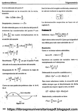 Lumbreras Editores Trigonom etría
h es la ordenada del punto P.
Reem plazando en la ecuación de la recta,
tenemos
B
12Bx - 2Í2tíB = 20n x - =
■n
Despejando x, tenemos x = y¡2n
El valor obtenido para x es la abscisa del punto P,
entonces las coordenadas del punto P son
J i n las cuales reem plazam os en la
ecuación del senoide
' b
s
K t )=
sen
V2nB V2
Resolviendo ^ ya que el punto P está
ubicado en la rama decreciente del senoide.
3>/2
Despejando B: B = —
— , entonces la regla de
correspondencia del senoide es
3s¡2
y = -----sen
4
r 3-JÍ '
8 *
v
Como un caso particular podemos citar si A>0,
Sea S el área de la región sombreada, entonces S
se calcula mediante la siguiente relación:
La dem ostración respectiva se h ace en el
capítulo X.
Problema 23
„ - . . 3tan2a - ta n a - 4
Definimos f(a) = —------- -=
-----------
2tan2a - 3
¿Qué valores debe toma f(a ) para que la igualdad
sea válida para todo valor admisible de a ?
Resolución
Como a va tomar valores admisibles
tan rae R A teína * ±
£
2
hacem os un cam bio de variable: tana = x;
reemplazando en f obtenemos
f(a) =
3x2- x - 4
2jc2-3
Ordenando la ecuación cuadrática en x.
(2f(a) - 3)jc2+ x +(4 - 3f(a)) = 0
Para tener soluciones reales, la ecuación será
válida siempre que el discriminante de dicha
ecuación sea mayor o igual a cero, es decir
(l)2-4(2f(a) -3)(4 -3 f(a)) > 0
Reduciendo y ordenando se tiene
f2( a ) - j f ( a ) + ^ > 0
506 https://librospreuniversitariospdf.blogspot.com
 