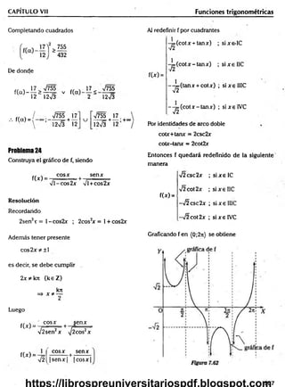 CAPÍTULO Vil Funciones trigonométricas
Completando cuadrados
>755
“ 432
De donde
f(cO-
17 > V755
12“ 12V3
V f(a)
17 ^ V755
2 " 12V3
/. f(cx) =
/ V755 17
 ]2Í3 + 12
u
V755 | 17
12>/3 + 12
Problema 24
Construya el gráfico de f, siendo
f(x)
cosx
%
Jl-co s2 x
+
senx
VÍ+cos2x
Resolución
Recordando
2sen2x = l-co s2 x ; 2cos2
x = 1+ cos2x
Además tener presente
Al redefinir f por cuadrantes
f(*) =
-y=(cotx + tanx) ;
-y=(cotx-tanx) ;
1
(tanx + cotx) ;
'T í
--j= (c o tx -ta n x ) ;
sixs-IC
s ix e IIC
sixelIIC
sixelV C
Por identidades de circo doble
cotx+tanx = 2csc2x
cotx-tanx = 2cot2x
Entonces f quedará redefinido de la siguiente
manera
f(*) =
V2csc2x
V2cot2x
-¡2csc2x
-/2 cot 2x
; six e IC
; six e IIC
; si x e IIIC
; six e IVC
Graficando f en (0;2n) se obtiene
co s2 x * ± l
es decir, se debe cumplir
2x *k7t (k eZ )
kix
=> x * —
2
Luego
f(x) =
" cosx senx
V2sen2x + 7 W 7
f(x) =
T 2 
cosx t senx
|s e n x | |co sx |
507
 