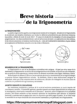 ------------ -/de la Trigonometría
LA TRIGONOMETRÍA
Lapalabra trigonometría significa etimológicamente medida de los triángulos. Actualmente laTrigonometría
es considerada una disciplina matemática que estudia los diferentes procedimientos para determinar distandas
inaccesibles o difíciles de medir de modo directo. El campo de estudio de esta disdplina se ha ido enriqueaendo
progresivamente. Así,abarcatambién elestudio tanto de lasfundones circulares-y su aplicaaón enlavidacotidiana,
en las telecomunicadones, la mecánica, la astronomía, etc.- como del modelamiento matemático, de gran utilidad
en la explicadón de fenómenos naturales como las ondas o vibradones.
Breve historia-----------1
Trigonometría plana Trigonometría esférica
DESARROLLO DE LA TRIGONOMETRÍA
La Trigonometría es una de las disaplinas matemáticas más antiguas. Al igual que otras ramas de la
matemática, la Trigonometría no es fruto de la inteligenaa de un solo hombre, ni aun de una sola rivilizadón,
sino es producto de la experienda y síntesis teórica de diversas sodedades como Egipto, Babilonia y Greda.
Yaen el papiro de Ahmes (1550 a.n.e.) se encuentran alusiones a características de un ángulo análogas
a nuestras razones trigonométricas actuales. En Babilonia, China y otras- civilizaciones antiguas se
realizaban, entre uno y dos milenios antes de nuestra era, cálculos con triángulos en muchos casos en
conexión con problemas de agrimensura y astronomía.
APORTES DURANTE EL ESCLAVISMO
Las. condiciones económicas y políticas de la sociedad esclavista permitieron un nuevo impulso del
conocimiento científico. El desarrollo agrícola y ganadero generó una mayor disponibilidad de tiempo para
la investigadón y observación sistemática de la naturaleza. Asimismo, ante el surgimiento de la propiedad
privada y del Estado esclavista se hizo necesario optimizar los mecanismos para delimitar la propiedad
territorial y controlar tanto la ptpducdón como los impuestos que debía pagar el pueblo. Es así como surge
la necesidad de un mayor desarrollo del conocimiento matemático y, en particular, de la Trigonometría.
13
https://librospreuniversitariospdf.blogspot.com
 