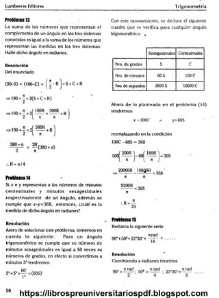 Lumbreras Editores
Problema 13
La sum a de los números que representan el
complemento de un ángulo en los tres sistemas
conocidos es igual a la suma de los números que
representan las medidas en los tres sistemas.
Halle dicho ángulo en radianes.
Resolución
Del enunciado
(90-S) + (100-C) + ( ^ - R ) = S + c + R
=>190 + - = 2(S + C + R)
2
=>190 + Í = 2 Í ! M + ?00R+ r )
2 { n k J
=>190 + í = 2 ^ ^ 5 R + R j
= — (380 +n)
2 7t
/. R = 7i/4
Problema14
Si x e y representan a los números de minutos
cen tesim a les y m inutos sex a g esim a les
respectivam ente de un ángulo, adem ás se
cum ple que x-y=368, entonces, ¿cuál es la
medida de dicho ángulo en radianes?
Trigonometría
Con este razonamiento, se deduce el siguiente
cuadro que se verifica para cualquier ángulo
trigonométrico. „
Sexagesimales Centesimales
Nro. de grados S C
Nro. de minutos 60 S 100 C
Nro. de segundos 3600 S 10000 C
Ahora de lo planteado en el problem a (14)
tendremos
x = 100C a y=60S
reemplazando en la condición
100C-6ÓS = 368
100
200R )
60
180R
V 71 J V 71
20000R 108Q0R
= 368
368
K
9200R
n
368
.'. R =
25
Resolución
Antes de solucionar este problema, tomemos en
cuen ta lo siguiente: Para un ángulo
trigonométrico se cumple que su núm ero de
minutos sexagesimales es igual a 60 veces su
números de grados, en efecto si convertimos a
minutos S° tendremos
S°=S°x— = (60S)'
1=
Problema 15
Reduzca la siguiente serie
jtrad
90°+508+22°30"+ +
1b
Resolución
Convirtiendo a radianes tenemos
90° =
n rad
50* =
n rad
22°30"=
k rad
8
58
https://librospreuniversitariospdf.blogspot.com
 