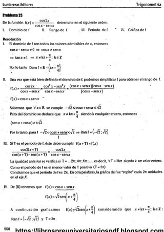 Lumbreras Editores T rigonometría
Problema 25
De la función f(x) = ----------------- determine en el siguiente orden:
c o s x -se n x
1. Dominio de f 11. Rango de f 11
1
. Periodo de f * IV. Gráfica de f
Resolución
1. El dominio de f son todos los valores admisibles de x, entonces
co sx -se n x =* co sx ^ sen x
4
Por lo tanto Dom f = R - |kjr +
11. Una vez que está bien definido el dominio de f, podemos simplificar f para obtener el rango de f.
tr cos2x _ cos2x - s e n 2x _ (cosx + sen x )(co sx -sen x )
cos(x +T )-sen (x +T) c o s x -se n x
La igualdad anterior se verifica si T =... 2it;4n ;6rr;.... es decir, VT = 2kit siendo k un valor entero.
Como el periodo de f es el menor valor de T positivo (T = 2ir)
Concluimos que el periodo de fes 2rt. En otra palabras, la gráfica de f se “repite”cada 2n unidades
en el eje X.
IV De (H) tenemos que f(x) = eosx + senx
Por lo tanto, para f -V Í<cosx+senx< y¡2 => Ran f = (-^ 2 ; •H)
f
111. Si T es el periodo de f, éste debe cumplir f(x +T) = f(x)
cos2(x+T) _ cos2x
<cosx+senx<
cos2x
A continuación graficam os
508
 