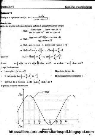 N TULO Vil Funciones trigonométricas
Asma 28
ifique la siguiente función h(x) =
sen2x
senx + co sx - 1
olución
íes de graficar debemos llevar la furffción h a una forma m ás simple.
:*
■.
h(x) =
h(x) •
2 senxcosx (senx + cosx) - 1
senx + co sx - 1 senx + c o s x - 1
^sen jcj-eo sí^ í) (sen x + eos x + 1)
Es decir
=* h(x) = senx + cosx + l, pero senx + c o s x - 1* 0
=> h(x) = '/2 sen[ x + - | + 1 ; V2 sen
4 )
h(x) = V2 senfx + ^ l + l ;
donde x + —* —+ 2nn v x + 2 * — + 2nn, n e Z => x * 2rm v x * 5. +2nn, n e Z
4 4 4 4 2
Luego decimos que
• La amplitud de h es V2
• El cambio de fase x + —= 0 I
{ 4 J
• Dominio de la función x e R -|2 7 m ;^ + 2 n n |;n e Z
El gráfico es como se muestra
es - 7
4
• El periodo de h es 2n
• El desplazamiento vertical es 1
511
https://librospreuniversitariospdf.blogspot.com
 
