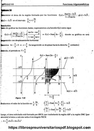 ÍAPÍTULO Vil Funciones trigonométricas
buena 30
I 6
'
:errhine el área de la región form ada por las funciones f(x) = ? tan^
_
x ; g(x) = 3/3 ;
n 8n
-3V3 en el intervalo - ía t í —
o + y
l + /3tan3x
lesolución
Kntes de graficar las funciones dadas; expresaremos a la función f(x) como sigue
r /
f(x) = 3 = 3
ta n 3 x -ta n -
__________ 3
1+ tan -tan x
3
¡entoide con desplazamiento horizontal.
tan 3 x -/3
l+ x/3tan3x
f(x) = 3tan| 3 x - —|, donde su gráfica es una
icemos 3x - —= 0 => x = — (la tangentoide se desplaza hacia la derecha - unidades)
3 9 9
8n
Luego, el área solicitada está formada por ABCD, que trasladando la región ABP a la región DMC (por
simetría) el área a calcular sería el rectángulo PBCM.
S = -x 6 v /3 =27rV3u2
3
513
https://librospreuniversitariospdf.blogspot.com
 