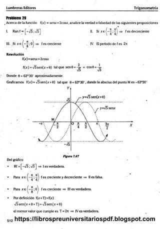Lumbreras Editores Trigonometría
Problema 29
. Acerca de la función f(jc) = senx+2cosx, analice la verdad o falsedad de las siguientes proposiciones
1. R a n f = [ - N
/5;V 5] II. Si xe
n _n
4 ’4
f es decreciente
III. Si f es creciente IV. El periodo de f es 2ji
Resolución
f(x)=senx+2cosx
2 1
f(x) = V5sen(x +0) tal que sen0 = -^ = a eos 6 = - ^
Donde 0 = 63° 30' aproximadamente.
Graficamos f(x) = V5sen(x +0) talque 0 = 63°3O', donde la abscisa del punto M es-63°30'
Del gráfico
• Rf = [-V 5;s/5] => I es verdadera.
• Pára f es creciente y decreciente => II es falsa.
/ 7
1
• P a r a x e í - —;0
• Por definición f(x+T)=f(x)
y¡5 sen (x + 0 + T) = V5 sen (x + 0)
el m enor valor que cumple es T = 2rt => IVes verdadera.
^ fes creciente => III es verdadera.
512 https://librospreuniversitariospdf.blogspot.com
 