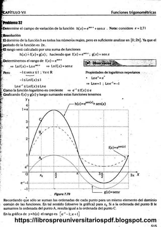 CAPÍTULO Vil Funciones trigonométricas
Problema 32
CJetermine el campo de variación de la función h(x) = esenr + senx . Nota: considere e = 2,71
:Resolución
:H dominio de la función h es todos los números reales, pero es suficiente analizar en [0; 2rc]. Ya que el
fperiodo de la función es 2rc.
|H rango será calculado por una sum a de funciones
h (x )¿ f(x )+ g (x ); haciendo que f(x) = esenx; g(x) = senx
Determinemos el rango de f(jc) = e senx
=
=
> Lnf(x) = Lnesenx => Lnf(x) = senx
Pero - l< s e n x < l ; Vxe R
r -l< L n f(x )< l
Lne 1<Lnf(x)<Lne
Como la función logaritmo es creciente
Propiedades de logaritmos neperianos
• Lnex=x"
=> Lne=l ; Lne~‘=-1
e~' < f(x) < e
| Graficando f(x) y g(x) y luego sumando estáis funciones tenemos
Recordando que sólo se suman las ordenadas de cada punto para un mismo elemento del dominio
común de las funciones. En tal sentido (observe la gráfica) para x0 Si a la ordenada del punto B le
sumamos la ordenada del punto A, resulta igual a la ordenada del punto C.
En la gráfica de y=h(x) el rango es [e~’- l; e +l]
https://librospreuniversitariospdf.blogspot.com
 