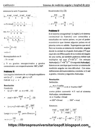 CAPITULO I Sistemas de medición angular y longitud de arco
entonces la serie N quedará Resolv iendo (1) y (3)
.. n rad tí rad n rad n rad
N = -------+ ------- + ------- + ------- +
2 4 8 16
_ 379 . _ 19
X ~ 6 ’ y ' 6
x. . . 1 1 1
>N—
Tirad —+ —!
— i-----r.
2 4 8 16
379
y - -
19 1
Z 3
sea A =
l i l i
---h---1
—
—
h---+ . . , .
2 4 8 16
, 1 1
1+ - + - +
2 4

8
A -
=>A = -(1 + A)
2
=> A = 1
Reemplazahdo en N
.-. N = n rad
y N en grados sexagesim ales y grados
centesimales son respectivamente 180° y 200®.
Problema 16
Los ángulos interiores de un triángulo equilátero
son (x-y)° ; z n rad <j(x+y+z)s.
Calcule x, y a z
Resolución
Condición
• (x-y)° = 60° => x-y=60 ... (1)
• zrad = 60°= y y => z= y...(2)
Problema 17
Si el sistema sexagesimal (o inglés) y el sistema
centesim al (o francés) son conocidos y
estudiados en varios países, es por el poder
económ ico que tienen algunos países en el
planeta como es sabido. Supongamos que en el
Perú se inventa un sistema de medición angular
donde la unidad es el grado Atahualpa (Ia) que
equivale a la 500ava parte de la medida del ángulo
de una vuelta, así también podemos definir sub
m últiplos tal que 1 =50 (1 : Un m inuto
* ** **
Atahualpa) y 1 =50 (1 :Un segundo Atahualpa).
Entonces se concluye que inventar un sistema de
medición angular no crea dificultad. Con estas
definiciones del nuevo sistema, convierta n/3 rad
a grados, minutos y segundos Atahualpa.
Resolución
Definición
jA_ m < 1vuelta
500
m < 1vuelta=500a
com o piden convertir it/3 rad al sistem a
Atahualpa, consideramos
m < 1vuelta = 2itrad
=* 500A=27irad .-. 250A= nrad
• (x+y+z)s=60°=60°x— = —
9' 3
200 „ 1
Luegox+y+z= - y , pero com oz= ^
Entonces
ruad _ Tiradí 250a V 250a
3 3 ^ rtrad j 3
nrad
=>'------
3
59
https://librospreuniversitariospdf.blogspot.com
 