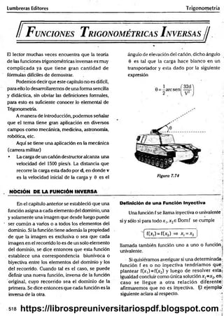 Lumbreras Editores Trigonometría
ll F unciones T rigonométricas I nversas//
El lector muchas veces encuentra que la teoría
de las funciones trigonométricas inversas es muy
com plicada ya que tiene gran cantidad de
fórmulas difíciles de demostrar.
Podemos decir que este capítulo no es difícil,
para ello lo desarrollaremos de una forma sencilla
y didáctica, sin obviar las definiciones formales,
para esto es suficiente conocer lo elemental de
Trigonometría.
A manera de introducción, podemos señalar
que el tem a tiene gran aplicación en diversos
campos como mecánicá, medicina, astronomía,
robótica, etc.
Aquí se tiene una aplicación en la mecánica
(carrera militar)
• La carga de un cañón destructor alcanza una
velocidad del 1500 pies/s. La distancia que
recorre la carga esta dado por d, en donde v
es la velocidad inicial de la carga y 0 es el
. NOCIÓN PE LA FUNCIÓN INVERSA
En el capítulo anterior se estableció que una
función asigna a cada elemento del dominio, una
y solamente una imagen que desde luego puede
' ser común a varios o a todos los elementos del
dominio. Si la función tiene además la propiedad
de que la imagen es exclusiva o sea que cada
imagen en el recorrido lo es de un solo elemento
del dominio, se dice entonces que esta función
establece una correspondencia biunívoca o
biyectiva entre los elementos del dominio y los
del recorrido. Cuando tal es el caso, se puede
definir una nueva función, inversa de la función
original, cuyo recorrido sea el dominio de la
primera. Se dice entonces que cada función es la
inversa de la otra.
ángulo de elevación del cañón, dicho ángulo
0 es tal que la carga hace blanco en un
transportador y esta dado por la siguiente
expresión
Figura 7.74
Definición de una Función Inyectiva
Una función f se llama inyectiva o univalente
si y sólo si para todo x,, x2e Domf se cumple
—
^ f(Xj) ~ f(x2) xj = x2
llamada también función uno a uno o función,
univalente. 1
Si quisiéramos averiguar si una determinada-
función f es o no inyectiva tendríam os que:
plantear f(x,) = f(x2) y luego de resolver esta;
igualdad concluir como única solución x, =x2, eñj
caso se llegue a otra relación diferente;
afirmaremos que no es inyectiva. El ejemplo’
siguiente aclara al respecto. i
-518 https://librospreuniversitariospdf.blogspot.com
 