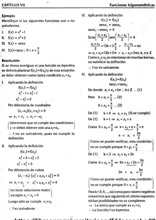 CAPÍTULO Vil Funciones trigonométricas
Ejemplo
Identifique si las siguientes funciones son o no
univalentes.
I. f(x) = x2-1
II. f(x) = x3+2
III. f(x) = senx
IV. f(x)=tanx; 0 < x < |
Resolución
Si se desea averiguar si una función es inyectiva
■se deberá plantear f(x,)=f(x2) y de esta ecuación
se debe obtener como única condición x, =x2.
I. Aplicando la definición
f(x,) = f(x2)
x,2-1 = x f -1
x f - x f =0
Por diferencia de cuadrados
(x,-x2)(X|+x2) = 0
=> x, = x2 v x, = -x2
'obtenemos que se cumple dos condiciones'
y <e debió obtener solo unax,=x2.
.•. f no es univalente, pues no cumple la
definición.
II. Aplicando la definición
f(x,)=f(x2)
xf + 2 = xf + 2
xf - xf = 0
Por diferencia de cubos
(x, - x2) (xf + x,x2+ x f) = 0
=> x, = x2 v xf + x,x2+ xf = 0
%
f no tiene soluciones reales'
( excepto x, = x2= 0
Luego sólo se cumple x, =x2
f es univalente.
III. Aplicando la definición
f(x,) = f(x2)
senx, = senx2
senx, - senx2 = 0
X . + X 2 .  K X , - X 2
—— - = (2k + D - v —
-— ¿ = nn
2 2 2
=»x,+x2=(2k+l)?t v x ,-x 2=27tn; k, n e Z
Como x, yx2se relacionan de muchas formas,
no satisface la definición
.-. f no es univalente
IV. Aplicando la definición
f(x,)=f(x2)
tanx,=tanx2
De donde x ,= x 2+ kjt ; k e Z ...(1)
Pero 0 < x, < — ... (2)
0 < x2 < | ... (3)
D e(l) k = 0 => x, = x2 (Si se cumple)
D e(l) k = 1 => x, = x2+ ir
r
-, *
* 3t n
Como 0 < x, < - => 7t<x, + 7t< —+ 7t
2 2 - 2
n < x.
3n
Como se puede verificar, esta condición'
no se cumple porque 0 < < —
D e(l) k = 2 => x, = x2+ 2rt
Como 0 < x, < - => 2n <x2+ 2ji < ^
2 2 — ' 2
2ji < x,
'Como se puede verificar, esta condición'
no se cumple porque 0 < x, < —
Para k=3; 4;..., así como para valores negativos
notaremos que siguiendo el criterio expuesto,
dichas posibilidades no se cumplieron.
=> La única que cumple es x, =x2
.-. La función f es inyectiva.
 