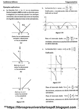 Lumbreras Editores
Ejemplos aplicativos
a. La función f(x) = |x - 11 no es monótona
(revise la página 460) en todo su dominio, pero
si elegimos un intervalo donde f es siempre
creciente o decreciente (tal como se muestra
en el gráfico adjunto) estas serán univalentes.
Como frío es estrictamente
creciente o decreciente
=> f no es univalente
(a)
f(x)= x-; x<
como fes decreciente
fes univalente
(b)
f(x)= x-; x>
como fes creciente
=> fes univalente
(c)
Figura 7.75
b. La función f(jc) = sen*; x 6 i ^ )
 2 2 / j
Gradeando y considerando sólo el intervalo !
Trigonom etría
■
¡
4
520
https://librospreuniversitariospdf.blogspot.com
 