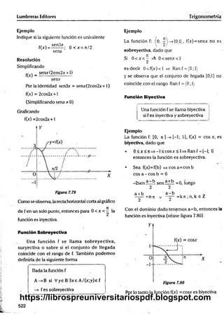 Lumbreras Editores Trigonometría
Ejemplo
Indique si la siguiente función es univalente
cf  sen3x » /ri
f(x) = --------; 0 < x < J t/2
senx
Resolución
Simplificando
^ _ senx(2cos2x + l)
senv
Por la identidad sen3x = senx(2cos2x+1)
f(x) = 2cos2x+ i
(Simplificando serur t- 0)
Graficando
f(x) =2cos2x+1
Como se observa, la recta horizontal corta al gráfico
de f en un solo punto, entonces para 0 < x <^ la
función es inyectiva.
Función Sobreyectiva
Una función f se llam a sobreyectiva,
suryectiva o sobre si el conjunto de llegada
coincide con el rango de f. También podem os
definirla de la siguiente forma
----------- N
Dada la función f
A->B si V ye B 3xe A /(x;y)e f
—
> f es sobreyectiva
Ejemplo
La función f: (0: --> [0 ;l], f(x)=senx no es
 2/
sobreyectiya, dado que
Si 0 < x < - 0 < se n r< l
2
es decir 0 < f(x) < 1 =
> Ran f = (0; 1)
y se observa que el conjunto de llegada [0;1] no
coincide con el rango Ran f = (0; 1
}
Función Biyectiva
Una función f se llama biyectiva
si f es inyectiva y sobreyectiva
Ejemplo
La función f: [0; n ] [-1; 1), f(x) = eos x, es
biyectiva, dado que
• 0 < x < n =>-1 < cosx < 1=> Ran f = [-l; lj
entonces la función es sobreyectiva.
• Sea f(a)=f(b) = > cosa=cosb
eos a - eos b = 0
-2sén a ~k sen =o, luego
2 2
a + b
2
=n7t V
a - b
—— = kn ; n, k € Z
Con el dominio dado tenemos a=b, entonces la
función es inyectiva (véase figura 7.80)
Por lo tanto la función f(x) =cosx es biyectiva
522
https://librospreuniversitariospdf.blogspot.com
 