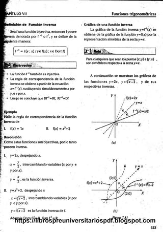 rru LO vi! Funciones trigonométricas
Inición de Función Inversa
Sea fuña fundón biyectiva, entonces fposee
rsa denotada por f '* o f*. y se define de la
¡ente manera:
f~' = {(y ;x )/y e f(x) ;xe Domf>
Observación
Lafundón f'*
1
I
I
.también es inyectiva.
La regla de correspondencia de la función
inversa se obtiene a partirde laecuación:
x=r'(y), sustituyendo simultáneamentex por
y.eyporx.
¡
¡ • Luego se concluye que Dr'=Rf, Rf"'=Df
Ejemplo
Halle la regla de correspondencia de la función
Inversa de
L f(x) = 2x II. f(x) = x?+2
R esolución
. Como estas fundones son biyectivas, porlo tanto
'poseen inversa.
1. y=2x, despejando x.
-x = - , intercambiando variables (x pory e
y porx).
y = , es la función inversa.
II. y=x3+2, despejando x
%
x = y —
2 , intercambiando variables (x por
y eyporx).
y =y¡x- 2 es la función inversa de f.
• G ráfica d e un a función inversa
La gráfica de la función inversa y=r'(x) se
obtiene de la gráfica de la función y=f(x) por la
representación simétrica de la rectay =x.
M Nota
- -........^ .
Paracualquieraque seanlos puntos (x;y) e (y;x) ,
son simétricos respecto ala rectay=x.
A continuación se muestran los gráficos de
las funciones y=2x, y = ^ x -2 , y de sus
respectivas inversas.
Además Dom f 1= R, Ran f 1= R Figura 7.81
523
https://librospreuniversitariospdf.blogspot.com
 
