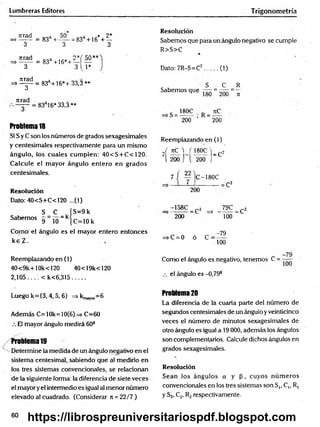 Lumbreras Editores Trigonometría
Tirad
>------
3
Tirad
> 3
nrad
s ------
3
Tirad
3
= 83a+
' *
50
3
a * 2*
= 83a+16 + ~
3
= 83a+16*+ "
= 83A
+16*+ 33,3 **
=83a16* 33,3**
Problema 18
Si S y C son los números de grados sexagesimales
y centesimales respectivamente para un mismo
ángulo, los cuales cum plen: 40<S + C<120.
Calcule el m ayor ángulo entero en grados
centesimales.
Resolución
Dato: 40<S+C< 120 ...(1)
S _ C ÍS= 9k
Sabemos 9~10-kjc=10k
Como el ángulo es el mayor entero entonces
k e Z .
Resolución
Sabemos que para un ángulo negativo se cumple
R>S>C %
Dato: 7R-S=C2........(1)
Sabemos que
180
C
200
R
7
1
180C . tiC
200 ’ “ 200
Reemplazando en (1)
J nC W 180C |_ c2
l 200 j l 200 ]
7 i — )c-180C
_____ — = C2
200
=* - ^ = C2
200 100
=>C = 0 ó C
-79
100
Reemplazando en (1)
40<9k+10k<120 40<19k<120
2,105... < k< 6,315........
Como el ángulo es negativo, tenemos C =
el ángulo es -0,79s
Luego k={3,4,5,6} => ^ ^ = 6
Además C= 10k= 10(6) => C=60
El mayor ángulo medirá 60s
Problema 19
Determine la medida de un ángulo negativo en el
sistema centesimal, sabiendo que al medirlo en
los tres sistemas convencionales, se relacionan
de la siguiente forma: la diferencia de siete veces
el mayor yel intermedio es igual al menor número
elevado al cuadrado. (Considerar n = 22/7 )
Problema 20
La diferencia de la cuarta parte del número de
segundos centesimales de un ángulo y veinticinco
veces el número de minutos sexagesimales de
otro ángulo es igual a 19 000, además los ángulos
son complementarios. Calcule dichos ángulos en
grados sexagesimales.
Resolución
Sean los ángulos a y p , cuyos núm eros
convencionales en los tres sistemas son S,, C,, R,
y S2, C2, R2respectivamente.
60
https://librospreuniversitariospdf.blogspot.com
 
