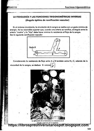 U LO Vil Funciones trigonométricas
LA F IS IO LO G ÍA Y LAS FU N C IO N ES TR IG O N O M ÉTR IC A S INVERSAS
(Ángulo óptim o de ramificación vascular)
En el sistema circulatorio, la circulación de la sangre se realiza con un gasto mínimo de
energía. Así es razonable suponer que, cuando una arteria se ramifica, el ángulo entre la
arteria "m adre" y la "hija " debe hacer mínima la resistencia al flujo de la sangre.
Sea la siguiente ramificación vascular:
Considerando la resistencia de flujo entre A y B tam bién entre B y C, además de la
viscosidad de la sangre, se deduce 0 = árceos
La aplicación de la matemática es necesaria en el
estudio y ejercicio de la medicina.
529
https://librospreuniversitariospdf.blogspot.com
 