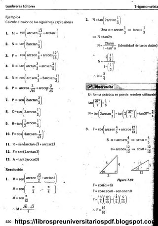 Lumbreras Editores Trigonometría
Ejemplos
Calcule el valor de las siguientes expresiones
1. M = sen
V3
are sen— - arctan 1]
2 j
2. N = tanl 2arctan-
, 4 1 2
3 , p = cos| are se n - + árceos—
3 3
4 . D = tan| are ta n - + are sen-
• 5 5
2 1
5 . N = cos| a re se n --2 a rc se n -
3 3
3 2
6. P = árceos-f= tareco s-4=
VÍO * V5
7. P = sen 2arctan -
l 3
9. R=tan| -árceos
1 0 . F=cos
1 ]
3J
n
3 J
1 
VsJ
11. R = sen (arctan V3 +arccsc2)
1 2 . F = sec(2arctan2)
1 3 . A = tan(3arccot3)
Resolución
1. M= sen
M= sen
V I ^
aresen - — aretanl
2 .
M= sen —
12
M
V6-V2
2. N = t a ñ í 2arctan-
l 3
Sea a = arctan- => tana = -
3 3
N = tan2a
N = 2tana ^jcjenf¡(jac| ¡-¡el arco doble)
1- tan a
1-
.. N = —
4
¿Observación
En forma práctica se puede resolver utilizandd
tañí
(f)-i•
N= tanf2arctan|l= ta n Í2 Í^ - =tan37°=4
q tr í 4 12
3. F = eos are sen - + árceos—
ó 13
Si a = aresen
0 = árceos
4
5
12
13
sena = -
C O S 0 = — '!
Figura 7.89
F = cos(cx + 0)
F = co saco s0 -sen asen 0
5
F - l ?
^5
.-. F =
<4
I 1 3 J 1
,5
16
65
13
530 https://librospreuniversitariospdf.blogspot.com
 