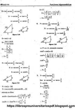 rtTU LO Vil Funciones trigonométricas
3 3
D = tan[ arctan- + arcsen -
5 5
3 3
Si i = areta n - => tanx = -
5 5
3 3
(?= arcsen - => sen<¡>= -
D u
Figura 7.90
D= tan(t + <
|>
)
tan t +tan ¿i
D = -
l-la n tta n $
3 + 3
-D = — 5 Í 1
’-'IX
!
D
27
11
N = cos are sen — 2are sen-
3 3
Si a = arcsen - => sen a = -
3 3
0 = are sen
Figura 7.91
N = cos(cc - 20)
N = eos acos 20 + sen a sen 20 (1)
Además se tfene
sen20 = 2sen 0eos 0 = 2|
2Í 1!Í 2V2]
U J t 3 J
4n
/2
9
cos20 = 1- 2sen20 = 1- 2|
En (1)
N =
Í V 5 V 7 U 2 ,
l7 A 9 Ji3 ) 9
7V5+8V2
27
3 2
6. P = árceos —
¡= + árceos
V io V5
Si a = árceos
“ ( v ^ I v s H v i ó i v s )
7. P = sen^2arctan-
2
Sea d = arctan - -
P = sén2<i)
p_ 2tan<|>
2
tand>= -
3
1+ tan2<
))
2 '
1+1?
, P - «
13
531
https://librospreuniversitariospdf.blogspot.com
 