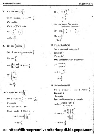Lumbreras Editores Trigohom etría
8 . C = eos 3árceos-
3
Si W = árceos co sW -
1
C =cos3W
C = 4cos3W - 3cos W
c-4
(íHí
.-. C = -
23
27
9. R = tañí -árceo s-
{2 3
Sea X = árceos
R = ta n j^
1
cos^ = -
3
R
il-cosX
=-J-------- — SI
V1+ cosX
0<X <-
R =
1+ -
2
1 0 . F = cos 4 arcsen-7=
l
C 1 1
Sea a = arcsen-¡= =i sen a = -7=
F = cos4a
F = 2cos22 a - l ...... (1)
Como eos2a = 1- 2sen2a ^
x2
eos 2a = 1 - 2
cos2a = -
3
En CO F= 2j
F = - I
9
1 1 . R = sen(arctan V3 + arccsc2 )
n / 7
1 7
1
R = sen — + —
{ 3 6
R = se n -
.'. R = 1
1 2 . F = see(2 arelan 2)
Sea a = arelan 2 => tan a = 2
Luego en F
F = sec(2a)
Pero, por identidad de arco doble
l+tan2a
F =
=* F =
l-ta n 2a
1+22.
1-22
5
.-. F= -
3
13. A = tan(3arccot3)
Sea a = arccot3 => co ta = 3 ; ta n a = ^
«
J
Luego en A
A = tan3a
Pero, por identidad de arco triple
tan3a
3 ta n a-tan a
l-3 ta n 2a
tan3a = -
1 - 3 3
. o 13
.'. tan3a = —
12
532 https://librospreuniversitariospdf.blogspot.com
 