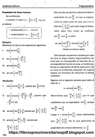 Lumbreras Editores Trigonom etría
Propiedad del Seno Inverso
De la definición
y=arcsenx <
=
>seny = x ; < y < ^ ; !< * < !
se obtiene
• sen(arcsenx) = x ; -1 < x <1
• arcsen (seny) = y ; - í < y á ^
Ejéiiiplos
Determine el valor de las expresiones siguientes
2'
I. sen arcsen
l 9
II. sen
f
arcsen £
O
V JJ
III. arcsen sen
8
IV. are sen sen
2n
Resolución
J e
2 ) 2 2
I. sen | arc sen - = - ; puestoque -e [-l;l]
II.
f
r_ s y
sen arcsen
&
V
.
u
V JJ
V3 .
; puesto que
o
n i n
III. arcsen sen — = —; puesto que g 6
n n
2 ’2
IV. arcsen | s e n y j * _ y ; puesto que
2jt r n n i
¥ * [ 2 ’2J
534
Para este tipo de ejercicio, debem os hallar el
2ít ,
equivalente de s e n y . tal que se exprese
como- la razón seno de otro arco en el
intervalo
n.7t
~2'2
, pero que tenga el mismo
valor, para esto com o es evidente :
2ji * . .
sen — =sen r ; es decir
S' 3
, 2rc) ( n  n
are sen | sen y = arcsen sen - = -
,  / „
(tienen el mismo valor)
Este ejemplo nos permite concluir que cada j
vez que se tenga razones trigonométricas de j
¡
arcos que no corresponden al intervalo de su j
correspondiente función inversa, se tendrá que ;
buscar un equivalente de dicha razón pero con ¡
un arco en el intervalo requerido. Se sugiere)
repasar sus lecciones de reducción al primer)
cuadrante.
Sigamos con el siguiente ejemplo para hallar el j
valor de a .
a =arcsen sen
57Í
5n
O bservam os que — g
6
71, Jt
2 '2
; por lo qué;
cambiamos por un equivalente sen —, porque
6 ,
5n n
sen— = se n -
6 6
Luego a = arcsen^ sen - |; ahora observamos
7t
que - 6
7
1 K
2 2
. Por lo que aplicando la
propiedad seno inverso obtenemos a = -
https://librospreuniversitariospdf.blogspot.com
 