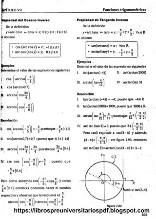 PITULO Vil Funciones trigonométricas
aiedad del Coseno Inverso
| De la definición
[ y=arccosx <
=
»cosy = x; 0 < y < 7t; 1< x < 1
e obtiene
• eos (areeosx) = x ; -1 < x < 1
• are eos (eos y) = y; 0 < y <7t
, '
apios
(«termine el valor de las expresiones siguientes
L eos
L eos (arccos0,7)
are cos|
„ . 3n
B. are cos| eos—
árceos eos —
r t l 6
Resolución
L cos[arccos| jj = -|;puestoque -|e [-l;l]
II. cos(arccos0,7)=0,7 ; puesto que 0,7e H ;l]
III. arccós| eos ~~ j = ^ ;puesto que [Ol7
1]
37
1
* — ; p uesto que
6
IV. are eos eos —-
l l 6
Pero com o sabem os eos - - = e o s - , y como
1 6 J 6
-e[0 ;n ] entonces podem os hacer el cambio
® 7t
respectivo y observar que la respuesta es g .
arccosl cosf - ^ J = arccosí co? ^ j = 5
Propiedad do Tangente Inverso
De la definición
7
1 Jt „
y=arc tanx <
=
»tany = x; - - < y < ^ ; Vxe R
se obtiene
• tan(arctanx) = x ; Vxe R
* arctan(tany) = y; - £ < y < 5
2 2
Ejemplos
Determine el valor de las expresiones siguientes
1. tan(arctan(-4)) II. tan(arctan 2000)
III. arelan tan
■
b )
IV. arctan(tan 3)
Resolución
I. tan (arelan (-4)) = -4; puesto que -4 e R
II. tan(arctan 2000)=2000; puesto que 2000e R
JL I 'S 5
12e  2*2,
III. arctan| tan ^ j= ^ ;puesto que
/ ye it
IV. are tan (tan 3) * 3; puesto que 3e (
Pero tan3 equivale a tan(3- t i) y adem ás
(3 -n )e ver figura 7.93, entonces
are tan(tan 3)= arctan( tan (3 -7 t))= 3 -7 t
535
https://librospreuniversitariospdf.blogspot.com
 